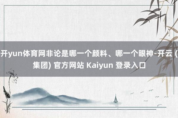 开yun体育网非论是哪一个颜料、哪一个眼神-开云 (集团) 官方网站 Kaiyun 登录入口