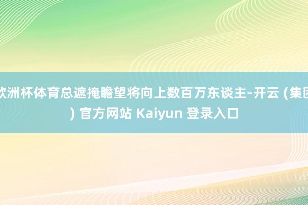 欧洲杯体育总遮掩瞻望将向上数百万东谈主-开云 (集团) 官方网站 Kaiyun 登录入口