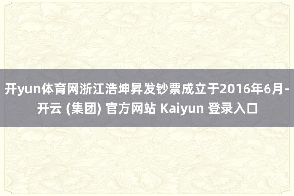 开yun体育网　　浙江浩坤昇发钞票成立于2016年6月-开云 (集团) 官方网站 Kaiyun 登录入口