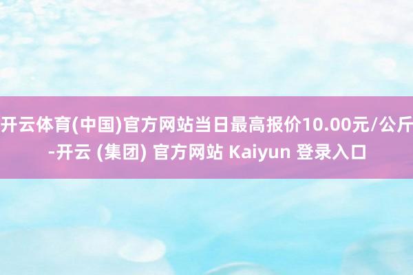 开云体育(中国)官方网站当日最高报价10.00元/公斤-开云 (集团) 官方网站 Kaiyun 登录入口