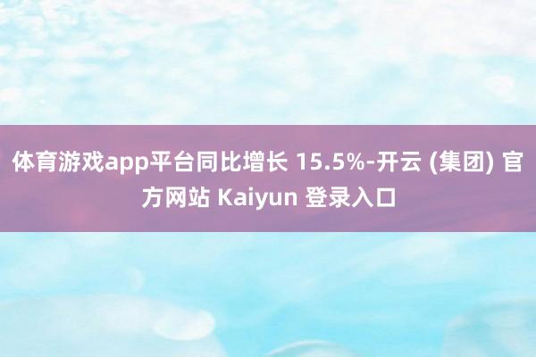 体育游戏app平台同比增长 15.5%-开云 (集团) 官方网站 Kaiyun 登录入口