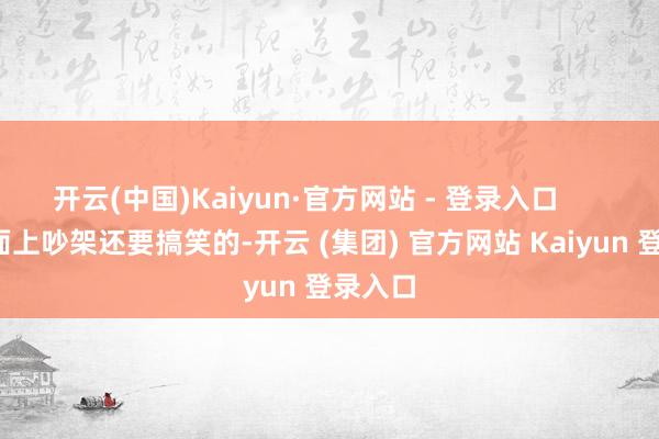 开云(中国)Kaiyun·官方网站 - 登录入口 比着面上吵架还要搞笑的-开云 (集团) 官方网站 Kaiyun 登录入口