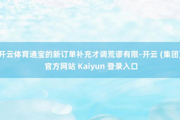 开云体育通宝的新订单补充才调荒谬有限-开云 (集团) 官方网站 Kaiyun 登录入口