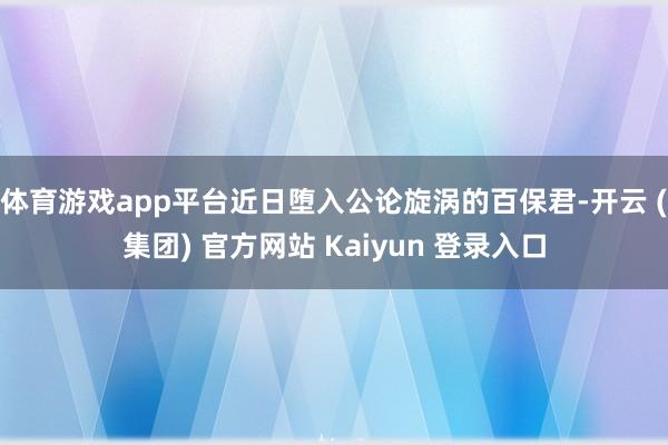 体育游戏app平台近日堕入公论旋涡的百保君-开云 (集团) 官方网站 Kaiyun 登录入口