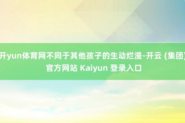 开yun体育网不同于其他孩子的生动烂漫-开云 (集团) 官方网站 Kaiyun 登录入口