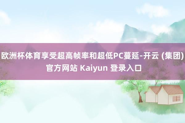 欧洲杯体育享受超高帧率和超低PC蔓延-开云 (集团) 官方网站 Kaiyun 登录入口