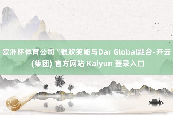 欧洲杯体育公司“很欢笑能与Dar Global融合-开云 (集团) 官方网站 Kaiyun 登录入口
