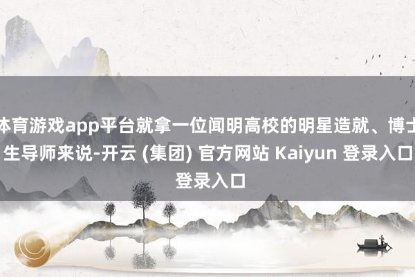 体育游戏app平台就拿一位闻明高校的明星造就、博士生导师来说-开云 (集团) 官方网站 Kaiyun 登录入口