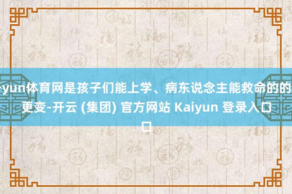 开yun体育网是孩子们能上学、病东说念主能救命的的确更变-开云 (集团) 官方网站 Kaiyun 登录入口
