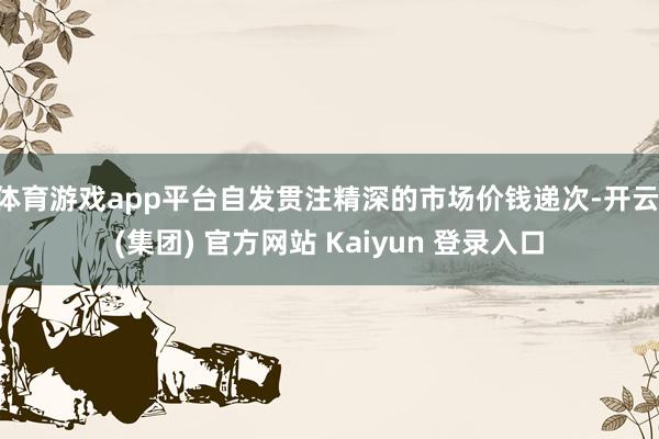 体育游戏app平台自发贯注精深的市场价钱递次-开云 (集团) 官方网站 Kaiyun 登录入口