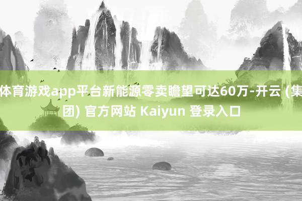 体育游戏app平台新能源零卖瞻望可达60万-开云 (集团) 官方网站 Kaiyun 登录入口