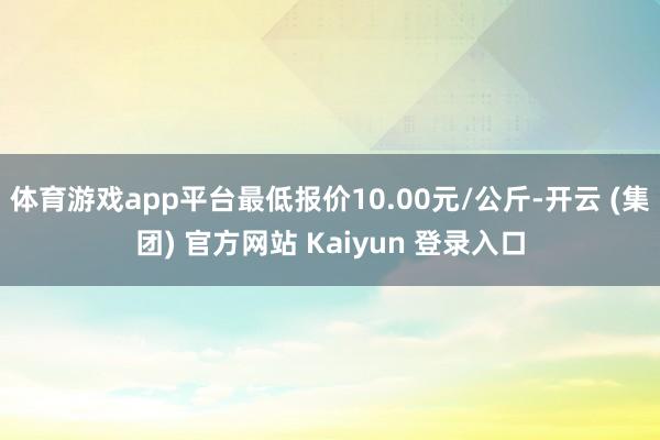 体育游戏app平台最低报价10.00元/公斤-开云 (集团) 官方网站 Kaiyun 登录入口