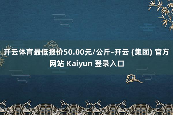 开云体育最低报价50.00元/公斤-开云 (集团) 官方网站 Kaiyun 登录入口