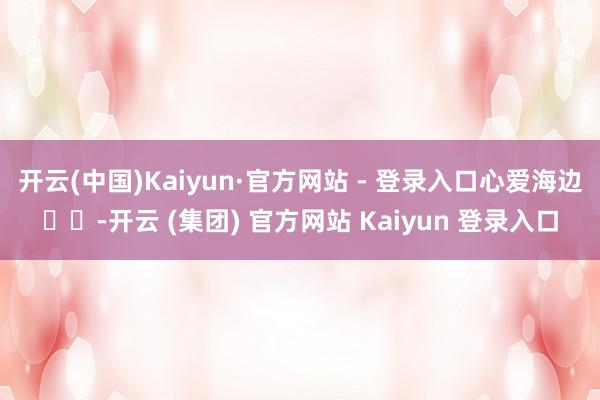 开云(中国)Kaiyun·官方网站 - 登录入口心爱海边ฅค-开云 (集团) 官方网站 Kaiyun 登录入口