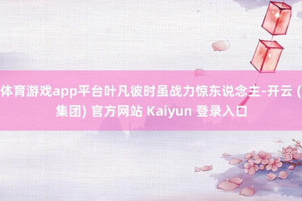 体育游戏app平台叶凡彼时虽战力惊东说念主-开云 (集团) 官方网站 Kaiyun 登录入口