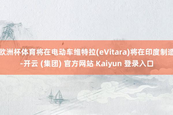 欧洲杯体育将在电动车维特拉(eVitara)将在印度制造-开云 (集团) 官方网站 Kaiyun 登录入口