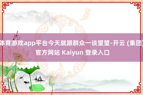 体育游戏app平台今天就跟群众一谈望望-开云 (集团) 官方网站 Kaiyun 登录入口