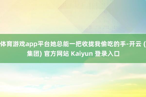 体育游戏app平台她总能一把收拢我偷吃的手-开云 (集团) 官方网站 Kaiyun 登录入口
