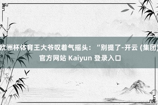 欧洲杯体育王大爷叹着气摇头：“别提了-开云 (集团) 官方网站 Kaiyun 登录入口