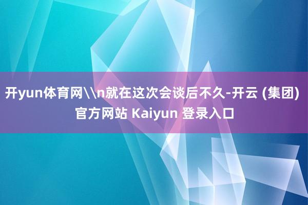 开yun体育网\n就在这次会谈后不久-开云 (集团) 官方网站 Kaiyun 登录入口