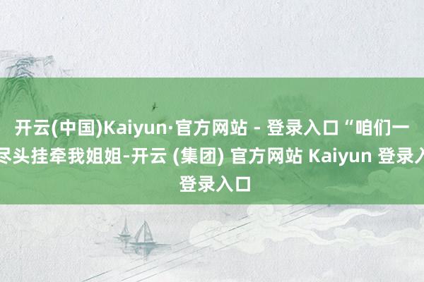 开云(中国)Kaiyun·官方网站 - 登录入口“咱们一直尽头挂牵我姐姐-开云 (集团) 官方网站 Kaiyun 登录入口