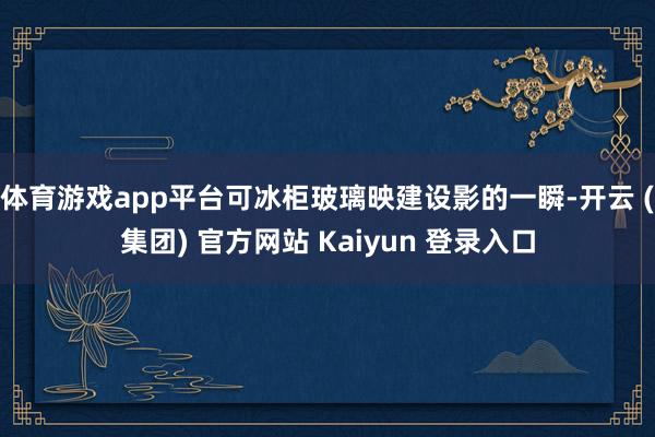 体育游戏app平台可冰柜玻璃映建设影的一瞬-开云 (集团) 官方网站 Kaiyun 登录入口