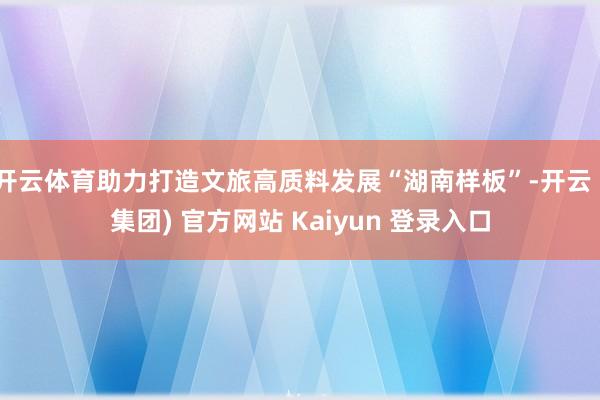 开云体育助力打造文旅高质料发展“湖南样板”-开云 (集团) 官方网站 Kaiyun 登录入口