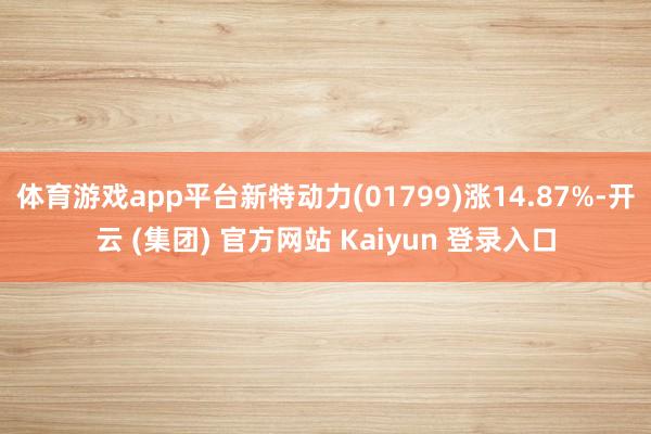 体育游戏app平台新特动力(01799)涨14.87%-开云 (集团) 官方网站 Kaiyun 登录入口