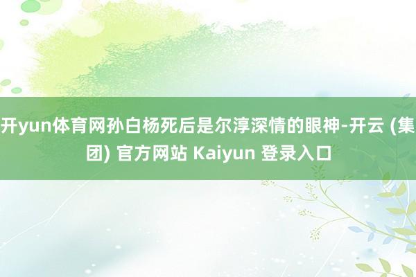 开yun体育网孙白杨死后是尔淳深情的眼神-开云 (集团) 官方网站 Kaiyun 登录入口