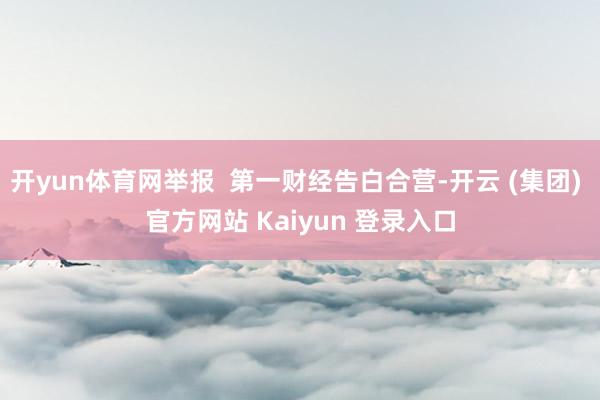 开yun体育网举报  第一财经告白合营-开云 (集团) 官方网站 Kaiyun 登录入口