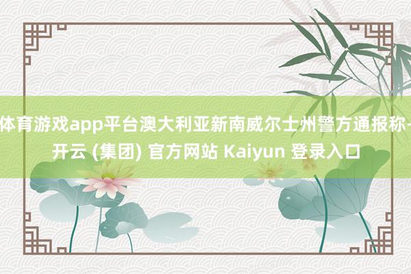 体育游戏app平台 澳大利亚新南威尔士州警方通报称-开云 (集团) 官方网站 Kaiyun 登录入口