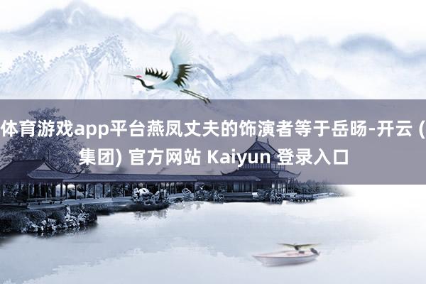 体育游戏app平台燕凤丈夫的饰演者等于岳旸-开云 (集团) 官方网站 Kaiyun 登录入口