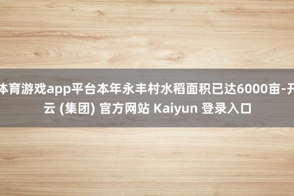 体育游戏app平台本年永丰村水稻面积已达6000亩-开云 (集团) 官方网站 Kaiyun 登录入口