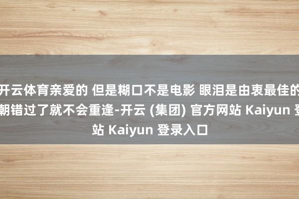 开云体育亲爱的 但是糊口不是电影 眼泪是由衷最佳的评释 一朝错过了就不会重逢-开云 (集团) 官方网站 Kaiyun 登录入口