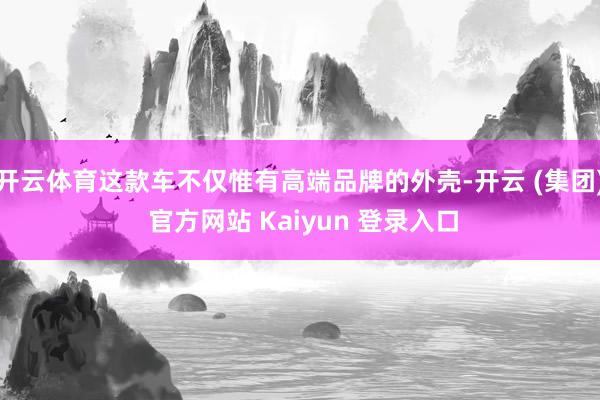 开云体育这款车不仅惟有高端品牌的外壳-开云 (集团) 官方网站 Kaiyun 登录入口