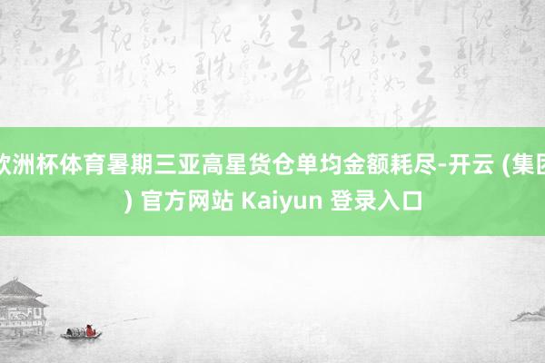 欧洲杯体育暑期三亚高星货仓单均金额耗尽-开云 (集团) 官方网站 Kaiyun 登录入口