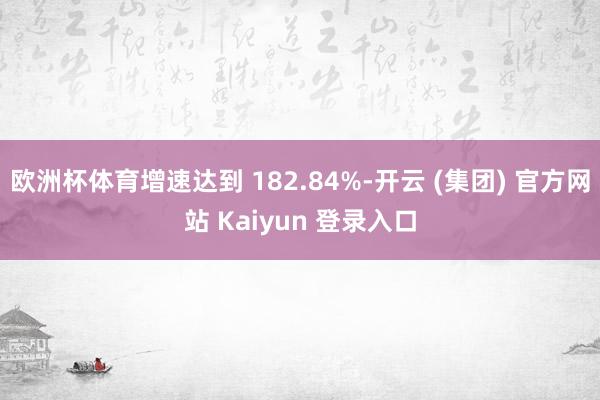 欧洲杯体育增速达到 182.84%-开云 (集团) 官方网站 Kaiyun 登录入口