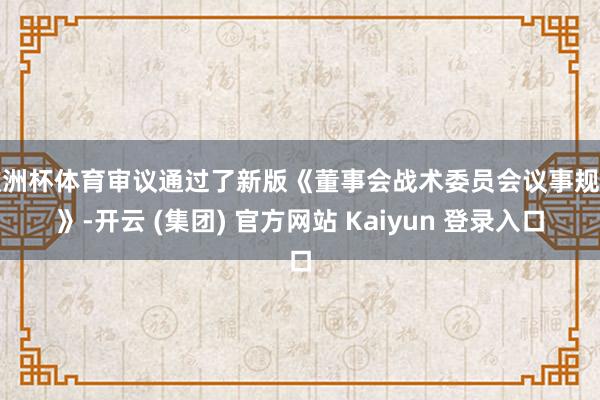欧洲杯体育审议通过了新版《董事会战术委员会议事规则》-开云 (集团) 官方网站 Kaiyun 登录入口