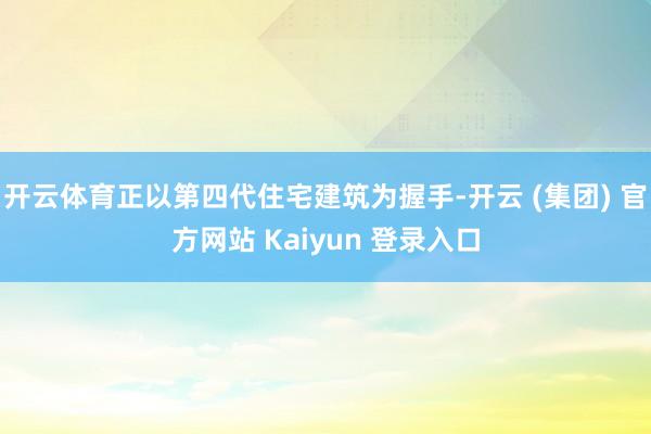 开云体育正以第四代住宅建筑为握手-开云 (集团) 官方网站 Kaiyun 登录入口