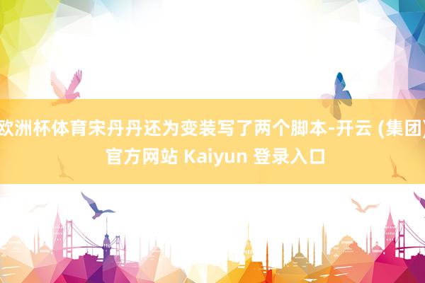 欧洲杯体育宋丹丹还为变装写了两个脚本-开云 (集团) 官方网站 Kaiyun 登录入口
