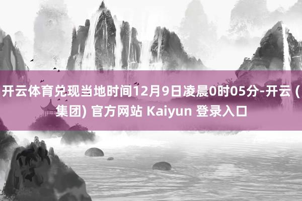 开云体育兑现当地时间12月9日凌晨0时05分-开云 (集团) 官方网站 Kaiyun 登录入口