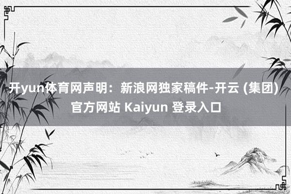 开yun体育网 声明:新浪网独家稿件-开云 (集团) 官方网站 Kaiyun 登录入口
