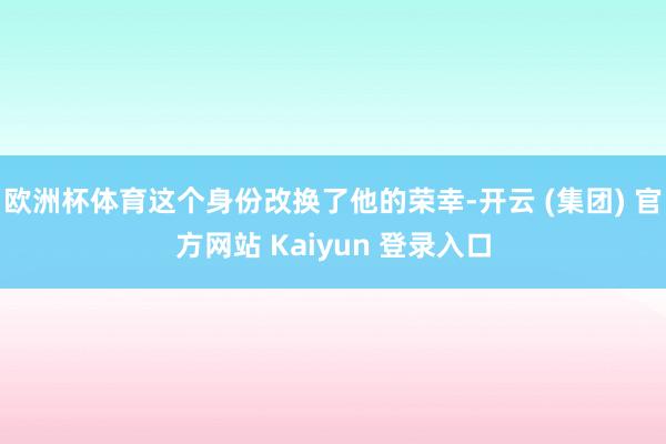 欧洲杯体育这个身份改换了他的荣幸-开云 (集团) 官方网站 Kaiyun 登录入口