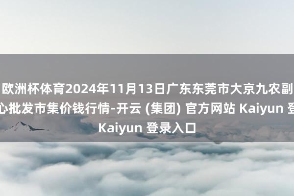 欧洲杯体育2024年11月13日广东东莞市大京九农副居品中心批发市集价钱行情-开云 (集团) 官方网站 Kaiyun 登录入口