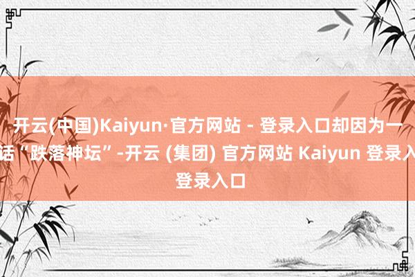 开云(中国)Kaiyun·官方网站 - 登录入口却因为一句话“跌落神坛”-开云 (集团) 官方网站 Kaiyun 登录入口