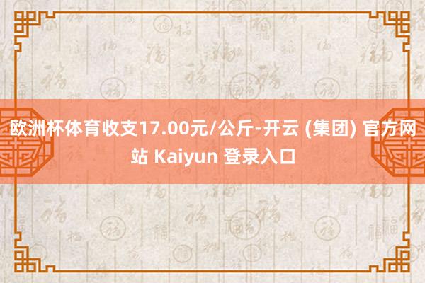 欧洲杯体育收支17.00元/公斤-开云 (集团) 官方网站 Kaiyun 登录入口