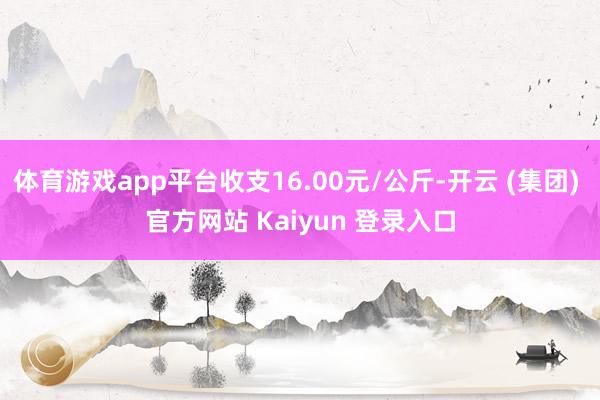体育游戏app平台收支16.00元/公斤-开云 (集团) 官方网站 Kaiyun 登录入口