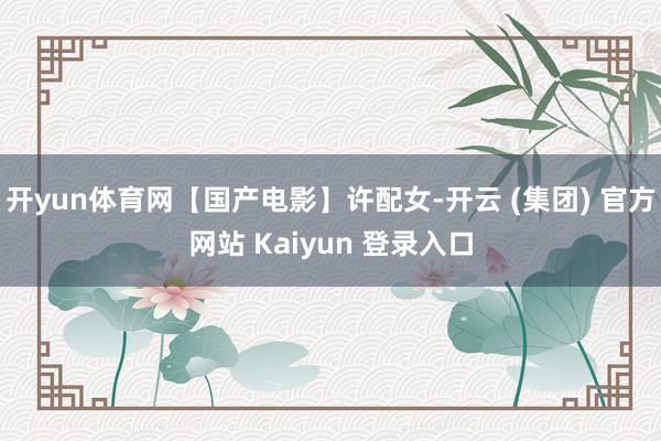 开yun体育网【国产电影】许配女-开云 (集团) 官方网站 Kaiyun 登录入口