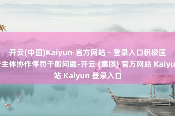 开云(中国)Kaiyun·官方网站 - 登录入口积极匡助表情履行主体协作停罚千般问题-开云 (集团) 官方网站 Kaiyun 登录入口
