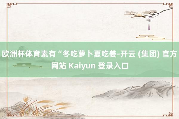 欧洲杯体育素有“冬吃萝卜夏吃姜-开云 (集团) 官方网站 Kaiyun 登录入口